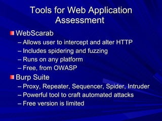 Tools for Web Application Assessment  WebScarab Allows user to intercept and alter HTTP Includes spidering and fuzzing Runs on any platform Free, from OWASP Burp Suite Proxy, Repeater, Sequencer, Spider, Intruder Powerful tool to craft automated attacks Free version is limited 
