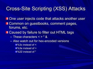 Cross-Site Scripting (XSS) Attacks  One user injects code that attacks another user Common on guestbooks, comment pages, forums, etc. Caused by failure to filter out HTML tags These characters < > &quot; & Also watch out for hex-encoded versions %3c instead of < %3e instead of > %22 instead of &quot; 