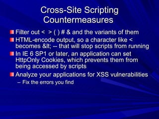 Cross-Site Scripting Countermeasures  Filter out <  > ( ) # & and the variants of them HTML-encode output, so a character like < becomes &lt; -- that will stop scripts from running In IE 6 SP1 or later, an application can set HttpOnly Cookies, which prevents them from being accessed by scripts Analyze your applications for XSS vulnerabilities Fix the errors you find 