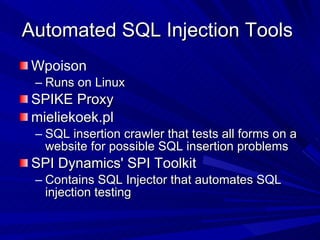 Automated SQL Injection Tools  Wpoison Runs on Linux  SPIKE Proxy  mieliekoek.pl SQL insertion crawler that tests all forms on a website for possible SQL insertion problems  SPI Dynamics' SPI Toolkit Contains SQL Injector that automates SQL injection testing  