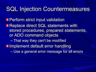SQL Injection Countermeasures  Perform strict input validation Replace direct SQL statements with stored procedures, prepared statements, or ADO command objects That way they can't be modified Implement default error handling Use a general error message for all errors 
