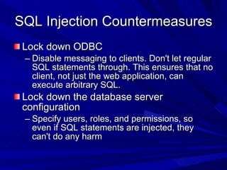 SQL Injection Countermeasures  Lock down ODBC Disable messaging to clients. Don't let regular SQL statements through. This ensures that no client, not just the web application, can execute arbitrary SQL. Lock down the database server configuration Specify users, roles, and permissions, so even if SQL statements are injected, they can't do any harm 