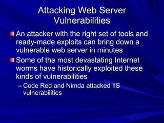 Attacking Web Server Vulnerabilities An attacker with the right set of tools and ready-made exploits can bring down a vulnerable web server in minutes Some of the most devastating Internet worms have historically exploited these kinds of vulnerabilities  Code Red and Nimda attacked IIS vulnerabilities 