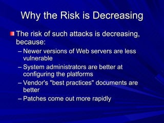 Why the Risk is Decreasing The risk of such attacks is decreasing, because: Newer versions of Web servers are less vulnerable System administrators are better at configuring the platforms Vendor's &quot;best practices&quot; documents are better Patches come out more rapidly 
