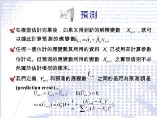 預測 在模型估計完畢後，如果又得到新的解釋變數  X n+1 ，就可以據此計算 預測的應變數 。 任何一個估計的應變數其所用的資料  X i   已被用來計算參數估計式。但預測的應變數所用的變數  X n+1   之實現值則不必然屬於估計模型的樣本。 我們定義   Y n+1  和預測的應變數  之間的差距為 預測誤差  (prediction error) 。 