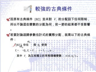 較強的古典條件 因原有古典條件  [B2]  並未對  V i  的分配設下任何限制，所以不論這些變數的分配為何，前一節的結果都不受影響。 若要討論迴歸參數估計式的實際分配，就需以下的古典條件： [B2’]  存在  與  β 0   使得 Y i  =   + β 0  X i   +  V i ，  i  = 1, …, n ， 其中  V i   為互相獨立的常態隨機變數： N   (0, σ 0 2  ) 。 