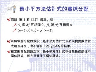 最小平方法估計式的實際分配 假設  [B1]  和  [B2’]   成立。則 . . 若無常態分配的假設，最小平方估計式未必與變異數估計式相互獨立，也不會有上述  χ 2 分配的結果。 在常態分配假設之下，最小平方估計式不僅是最佳線性不偏估計式，而且是最佳不偏估計式。 
