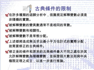 古典條件的限制 在許多種類的迴歸分析中，很難規定解釋變數必須是非隨機的實數。 被解釋變數的變異數通常不是相同的常數。 被解釋變數有相關性。 被解釋變數不是常態分配。 上述都將造成無法求出最小平方估計式的實際分配，故需要修正的古典條件。 修正後的條件和原來的古典條件最大不同之處在於其允許解釋變數為隨機變數，並保證弱大數法則與中央極限定理之成立，以進一步進行推論。 
