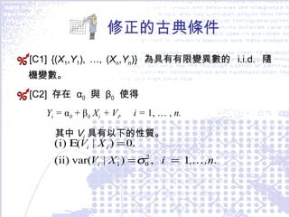 修正的古典條件 [C1] {( X 1 , Y 1 ), …, ( X n , Y n )}  為具有有限變異數的  i.i.d.  隨機變數。 [C2]  存在  α 0   與  β 0   使得  Y i  =  α 0   +   β 0  X i  +  V i ,  i =  1, … ,  n. 其中 V i  具有以下的性質。 