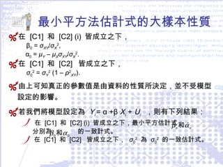 最小平方法估計式的大樣本性質 在  [C1]  和  [C2] (i)  皆成立之下， β 0  =  σ XY / σ X 2 , α 0  =  μ Y  –  μ X σ XY / σ X 2 . 在  [C1]  和  [C2]  皆成立之下， σ 0 2  =  σ Y 2  (1 –  ρ 2 XY ). 由上可知真正的參數值是由資料的性質所決定，並不受模型設定的影響。 若我們將模型設定為  Y i  =   α   +β  X i   +  U i  ，則有下列結果： 在  [C1]  和  [C2] (i)  皆成立之下，最小平方估計式  分別為  的一致計式。 在  [C1]  和  [C2]  皆成立之下，  σ 0 2   為  σ 0 2   的一致估計式。 