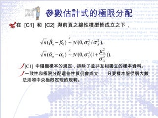 參數估計式的極限分配 在  [C1]  和  [C2]  與前頁之線性模型皆成立之下， [C1]  中隨機樣本的規定，排除了並非互相獨立的樣本資料。 一致性和極限分配這些性質仍會成立 ,  只要樣本服從弱大數法則和中央極限定理的規範。  