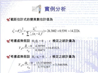實例分析 截距估計式的變異數估計值為 考慮虛無 假設  H 0 :β 0  = 0 ，  t   檢定之統計量為 考慮虛無假設  H 0 : α 0   = 0 ，  t  檢定之 統計量為 