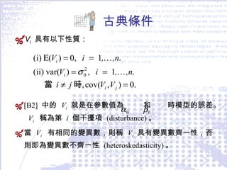 古典條件 V i   具有以下性質： [B2]  中的  V i   就是在參數值為  和  時模型的誤差。  V i   稱為第  i   個干擾項  (disturbance) 。 當  V i   有相同的變異數，則稱  V i   具有變異數齊一性，否則即為變異數不齊一性  (heteroskedasticity) 。 