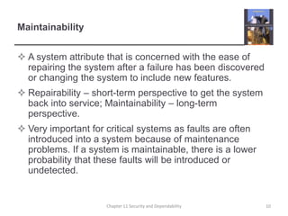 MaintainabilityA system attribute that is concerned with the ease of repairing the system after a failure has been discovered or changing the system to include new features.Repairability – short-term perspective to get the system back into service; Maintainability – long-term perspective.Very important for critical systems as faults are often introduced into a system because of maintenance problems. If a system is maintainable, there is a lower probability that these faults will be introduced or undetected.10Chapter 11 Security and Dependability