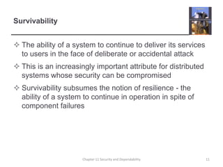 SurvivabilityThe ability of a system to continue to deliver its services to users in the face of deliberate or accidental attackThis is an increasingly important attribute for distributed systems whose security can be compromisedSurvivability subsumes the notion of resilience - the ability of a system to continue in operation in spite of component failures 11Chapter 11 Security and Dependability