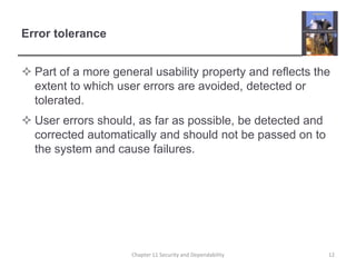 Error tolerancePart of a more general usability property and reflects the extent to which user errors are avoided, detected or tolerated.User errors should, as far as possible, be detected and corrected automatically and should not be passed on to the system and cause failures.Chapter 11 Security and Dependability12