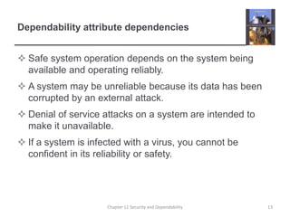 Dependability attribute dependenciesSafe system operation depends on the system being available and operating reliably.A system may be unreliable because its data has been corrupted by an external attack.Denial of service attacks on a system are intended to make it unavailable.If a system is infected with a virus, you cannot be confident in its reliability or safety.Chapter 11 Security and Dependability13
