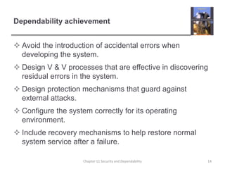 Dependability achievementAvoid the introduction of accidental errors when developing the system.Design V & V processes that are effective in discovering residual errors in the system.Design protection mechanisms that guard against external attacks.Configure the system correctly for its operating environment.Include recovery mechanisms to help restore normal system service after a failure.Chapter 11 Security and Dependability14