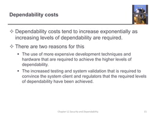 Dependability costsDependability costs tend to increase exponentially as increasing levels of dependability are required.There are two reasons for thisThe use of more expensive development techniques and hardware that are required to achieve the higher levels of dependability.The increased testing and system validation that is required to convince the system client and regulators that the required levels of dependability have been achieved.15Chapter 11 Security and Dependability