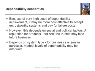 Dependability economicsBecause of very high costs of dependability achievement, it may be more cost effective to accept untrustworthy systems and pay for failure costsHowever, this depends on social and political factors. A reputation for products  that can’t be trusted may lose future businessDepends on system type - for business systems in particular, modest levels of dependability may be adequate17Chapter 11 Security and Dependability