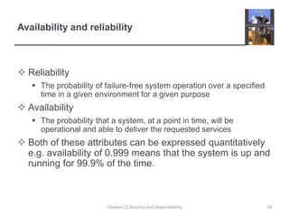 Availability and reliabilityReliabilityThe probability of failure-free system operation over a specified time in a given environment for a given purposeAvailabilityThe probability that a system, at a point in time, will be operational and able to deliver the requested servicesBoth of these attributes can be expressed quantitatively e.g. availability of 0.999 means that the system is up and running for 99.9% of the time. 18Chapter 11 Security and Dependability