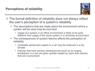 Perceptions of reliabilityThe formal definition of reliability does not always reflect the user’s perception of a system’s reliabilityThe assumptions that are made about the environment where a system will be used may be incorrectUsage of a system in an office environment is likely to be quite different from usage of the same system in a university environmentThe consequences of system failures affects the perception of reliabilityUnreliable windscreen wipers in a car may be irrelevant in a dry climateFailures that have serious consequences (such as an engine breakdown in a car) are given greater weight by users than failures that are inconvenient20Chapter 11 Security and Dependability