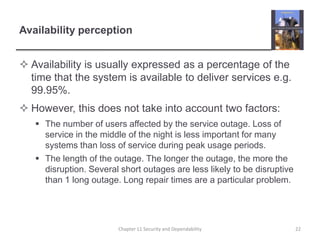 Availability perceptionAvailability is usually expressed as a percentage of the time that the system is available to deliver services e.g. 99.95%.However, this does not take into account two factors:The number of users affected by the service outage. Loss of service in the middle of the night is less important for many systems than loss of service during peak usage periods.The length of the outage. The longer the outage, the more the disruption. Several short outages are less likely to be disruptive than 1 long outage. Long repair times are a particular problem.Chapter 11 Security and Dependability22
