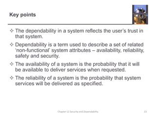 Key pointsThe dependability in a system reflects the user’s trust in that system.Dependability is a term used to describe a set of related ‘non-functional’ system attributes – availability, reliability, safety and security.The availability of a system is the probability that it will be available to deliver services when requested.The reliability of a system is the probability that system services will be delivered as specified.23Chapter 11 Security and Dependability