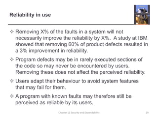 Reliability in useRemoving X% of the faults in a system will not necessarily improve the reliability by X%.  A study at IBM showed that removing 60% of product defects resulted in a 3% improvement in reliability.Program defects may be in rarely executed sections of the code so may never be encountered by users. Removing these does not affect the perceived reliability.Users adapt their behaviour to avoid system features that may fail for them.A program with known faults may therefore still be perceived as reliable by its users.29Chapter 11 Security and Dependability