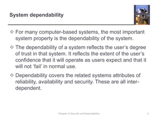 System dependabilityFor many computer-based systems, the most important system property is the dependability of the system.The dependability of a system reflects the user’s degree of trust in that system. It reflects the extent of the user’s confidence that it will operate as users expect and that it will not ‘fail’ in normal use.Dependability covers the related systems attributes of reliability, availability and security. These are all inter-dependent.3Chapter 11 Security and Dependability