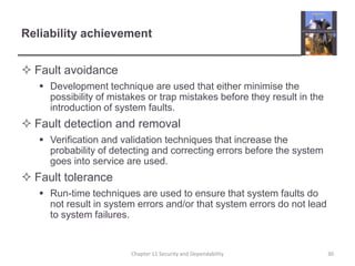 Reliability achievementFault avoidanceDevelopment technique are used that either minimise the possibility of mistakes or trap mistakes before they result in the introduction of system faults.Fault detection and removalVerification and validation techniques that increase the probability of detecting and correcting errors before the system goes into service are used.Fault toleranceRun-time techniques are used to ensure that system faults do not result in system errors and/or that system errors do not lead to system failures.30Chapter 11 Security and Dependability