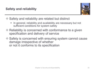 Safety and reliabilitySafety and reliability are related but distinctIn general, reliability and availability are necessary but not sufficient conditions for system safety Reliability is concerned with conformance to a given specification and delivery of serviceSafety is concerned with ensuring system cannot cause damage irrespective of whether or not it conforms to its specification33Chapter 11 Security and Dependability