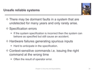 Unsafe reliable systemsThere may be dormant faults in a system that are undetected for many years and only rarely arise.Specification errorsIf the system specification is incorrect then the system can behave as specified but still cause an accident.Hardware failures generating spurious inputsHard to anticipate in the specification.Context-sensitive commands i.e. issuing the right command at the wrong timeOften the result of operator error.34Chapter 11 Security and Dependability