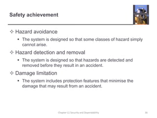 Safety achievementHazard avoidanceThe system is designed so that some classes of hazard simply cannot arise.     Hazard detection and removalThe system is designed so that hazards are detected and removed before they result in an accident.Damage limitationThe system includes protection features that minimise the damage that may result from an accident.36Chapter 11 Security and Dependability