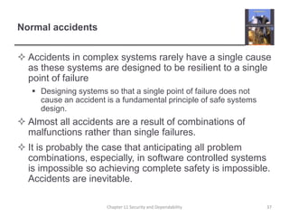 Normal accidentsAccidents in complex systems rarely have a single cause as these systems are designed to be resilient to a single point of failureDesigning systems so that a single point of failure does not cause an accident is a fundamental principle of safe systems design.Almost all accidents are a result of combinations of malfunctions rather than single failures.It is probably the case that anticipating all problem combinations, especially, in software controlled systems is impossible so achieving complete safety is impossible. Accidents are inevitable.37Chapter 11 Security and Dependability