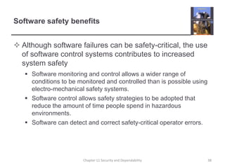 Software safety benefitsAlthough software failures can be safety-critical, the use of software control systems contributes to increased system safetySoftware monitoring and control allows a wider range of conditions to be monitored and controlled than is possible using electro-mechanical safety systems.Software control allows safety strategies to be adopted that reduce the amount of time people spend in hazardous environments.Software can detect and correct safety-critical operator errors.Chapter 11 Security and Dependability38