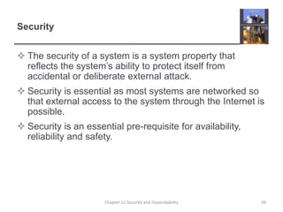 SecurityThe security of a system is a system property that reflects the system’s ability to protect itself from accidental or deliberate external attack.Security is essential as most systems are networked so that external access to the system through the Internet is possible.Security is an essential pre-requisite for availability, reliability and safety.39Chapter 11 Security and Dependability