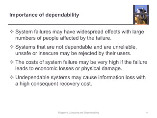 Importance of dependabilitySystem failures may have widespread effects with large numbers of people affected by the failure.Systems that are not dependable and are unreliable, unsafe or insecure may be rejected by their users.The costs of system failure may be very high if the failure leads to economic losses or physical damage.Undependable systems may cause information loss with a high consequent recovery cost.4Chapter 11 Security and Dependability