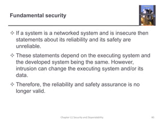 Fundamental securityIf a system is a networked system and is insecure then statements about its reliability and its safety are unreliable.These statements depend on the executing system and the developed system being the same. However, intrusion can change the executing system and/or its data.Therefore, the reliability and safety assurance is no longer valid.40Chapter 11 Security and Dependability