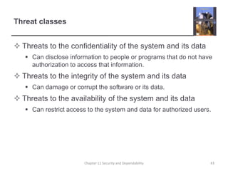 Threat classesThreats to the confidentiality of the system and its dataCan disclose information to people or programs that do not have authorization to access that information.Threats to the integrity of the system and its dataCan damage or corrupt the software or its data.Threats to the availability of the system and its dataCan restrict access to the system and data for authorized users.Chapter 11 Security and Dependability43