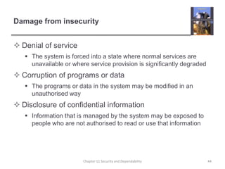 Damage from insecurityDenial of serviceThe system is forced into a state where normal services are unavailable or where service provision is significantly degradedCorruption of programs or dataThe programs or data in the system may be modified in an unauthorised wayDisclosure of confidential informationInformation that is managed by the system may be exposed to people who are not authorised to read or use that information44Chapter 11 Security and Dependability