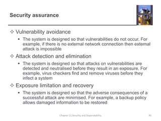 Security assuranceVulnerability avoidanceThe system is designed so that vulnerabilities do not occur. For example, if there is no external network connection then external attack is impossibleAttack detection and eliminationThe system is designed so that attacks on vulnerabilities are detected and neutralised before they result in an exposure. For example, virus checkers find and remove viruses before they infect a systemExposure limitation and recoveryThe system is designed so that the adverse consequences of a successful attack are minimised. For example, a backup policy allows damaged information to be restored45Chapter 11 Security and Dependability