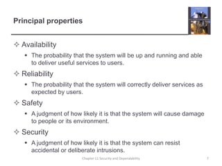 Principal propertiesAvailabilityThe probability that the system will be up and running and able to deliver useful services to users.ReliabilityThe probability that the system will correctly deliver services as expected by users.SafetyA judgment of how likely it is that the system will cause damage to people or its environment.SecurityA judgment of how likely it is that the system can resist accidental or deliberate intrusions.7Chapter 11 Security and Dependability