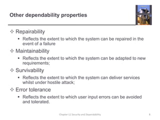 Other dependability propertiesRepairabilityReflects the extent to which the system can be repaired in the event of a failureMaintainabilityReflects the extent to which the system can be adapted to new requirements;SurvivabilityReflects the extent to which the system can deliver services whilst under hostile attack;Error toleranceReflects the extent to which user input errors can be avoided and tolerated.8Chapter 11 Security and Dependability