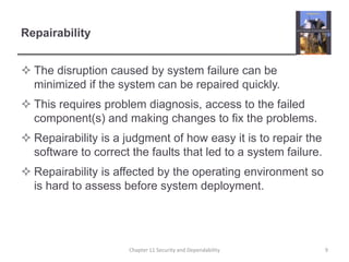 RepairabilityThe disruption caused by system failure can be minimized if the system can be repaired quickly.This requires problem diagnosis, access to the failed component(s) and making changes to fix the problems.Repairability is a judgment of how easy it is to repair the software to correct the faults that led to a system failure.Repairability is affected by the operating environment so is hard to assess before system deployment.Chapter 11 Security and Dependability9