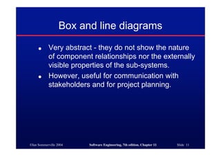 ©Ian Sommerville 2004 Software Engineering, 7th edition. Chapter 11 Slide 11
Box and line diagrams
● Very abstract - they do not show the nature
of component relationships nor the externally
visible properties of the sub-systems.
● However, useful for communication with
stakeholders and for project planning.
 