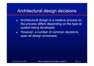©Ian Sommerville 2004 Software Engineering, 7th edition. Chapter 11 Slide 12
Architectural design decisions
● Architectural design is a creative process so
the process differs depending on the type of
system being developed.
● However, a number of common decisions
span all design processes.
 