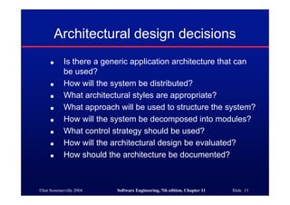 ©Ian Sommerville 2004 Software Engineering, 7th edition. Chapter 11 Slide 13
Architectural design decisions
● Is there a generic application architecture that can
be used?
● How will the system be distributed?
● What architectural styles are appropriate?
● What approach will be used to structure the system?
● How will the system be decomposed into modules?
● What control strategy should be used?
● How will the architectural design be evaluated?
● How should the architecture be documented?
 