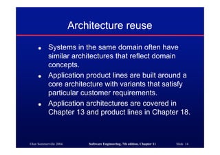 ©Ian Sommerville 2004 Software Engineering, 7th edition. Chapter 11 Slide 14
Architecture reuse
● Systems in the same domain often have
similar architectures that reflect domain
concepts.
● Application product lines are built around a
core architecture with variants that satisfy
particular customer requirements.
● Application architectures are covered in
Chapter 13 and product lines in Chapter 18.
 