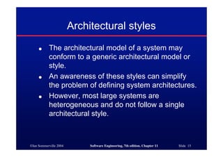 ©Ian Sommerville 2004 Software Engineering, 7th edition. Chapter 11 Slide 15
Architectural styles
● The architectural model of a system may
conform to a generic architectural model or
style.
● An awareness of these styles can simplify
the problem of defining system architectures.
● However, most large systems are
heterogeneous and do not follow a single
architectural style.
 